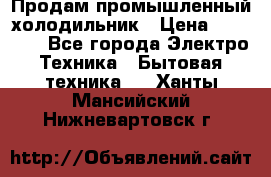 Продам промышленный холодильник › Цена ­ 40 000 - Все города Электро-Техника » Бытовая техника   . Ханты-Мансийский,Нижневартовск г.